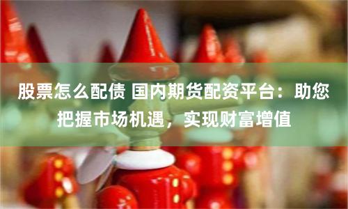 股票怎么配债 国内期货配资平台：助您把握市场机遇，实现财富增值