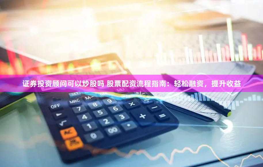 证券投资顾问可以炒股吗 股票配资流程指南:轻松融资,提升收益
