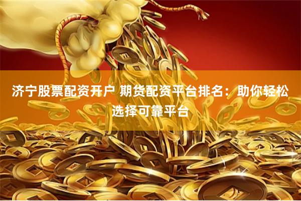 济宁股票配资开户 期货配资平台排名：助你轻松选择可靠平台
