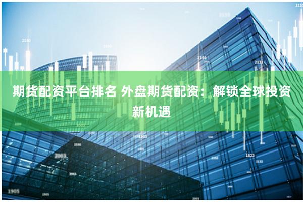 期货配资平台排名 外盘期货配资：解锁全球投资新机遇