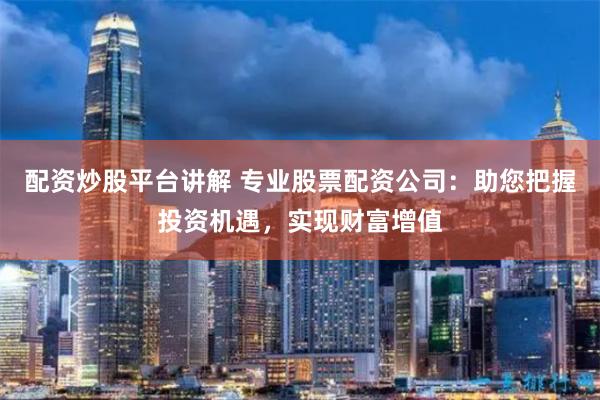 配资炒股平台讲解 专业股票配资公司：助您把握投资机遇，实现财富增值