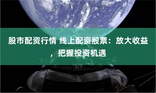 股市配资行情 线上配资股票：放大收益，把握投资机遇