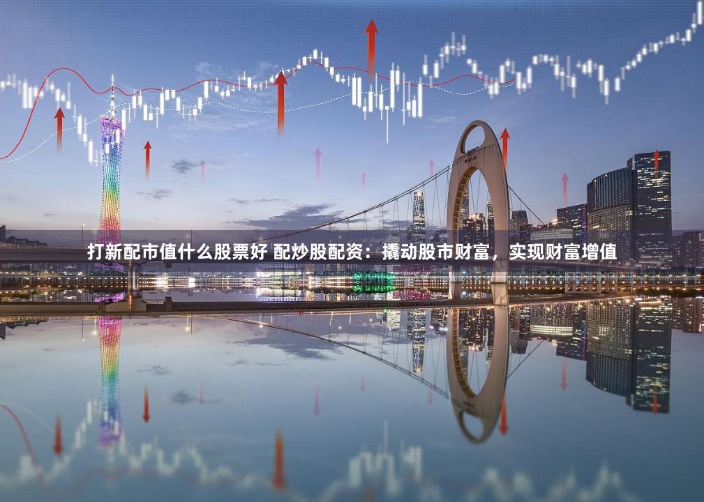 打新配市值什么股票好 配炒股配资：撬动股市财富，实现财富增值