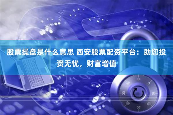 股票操盘是什么意思 西安股票配资平台：助您投资无忧，财富增值