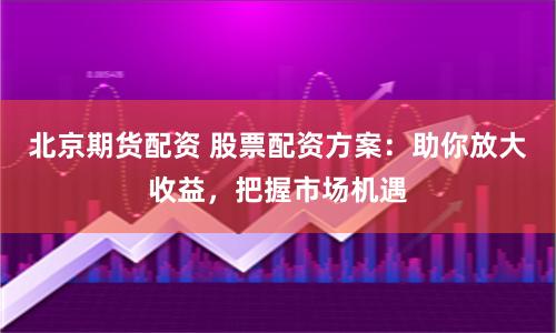 北京期货配资 股票配资方案：助你放大收益，把握市场机遇