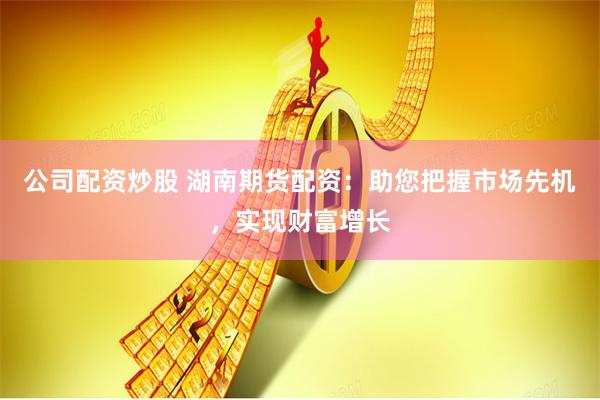 公司配资炒股 湖南期货配资:助您把握市场先机,实现财富增长