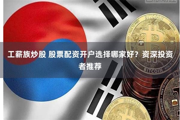 工薪族炒股 股票配资开户选择哪家好？资深投资者推荐