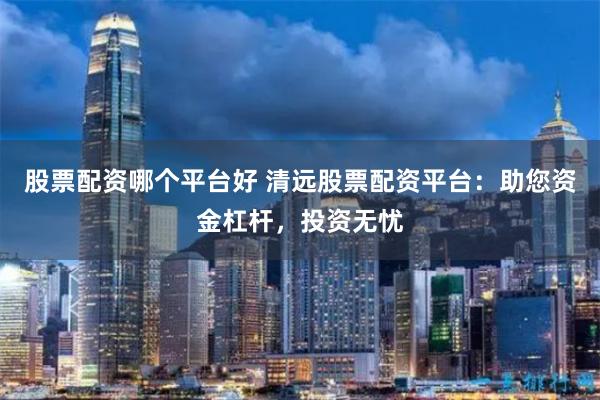 股票配资哪个平台好 清远股票配资平台:助您资金杠杆,投资无忧