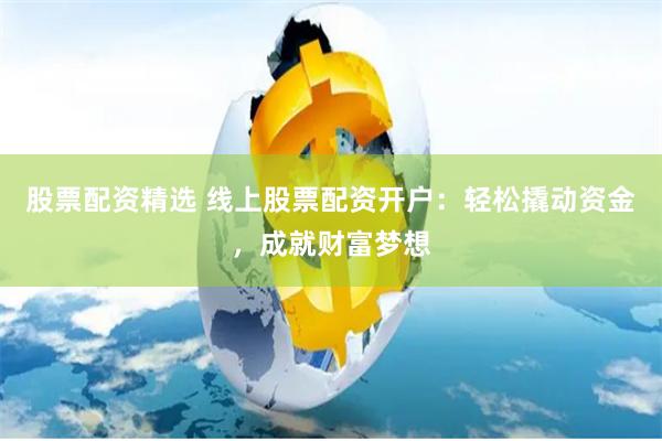 股票配资精选 线上股票配资开户:轻松撬动资金,成就财富梦想