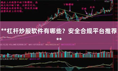 **杠杆炒股软件有哪些？安全合规平台推荐**